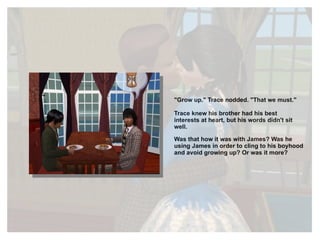 "Grow up." Trace nodded. "That we must." Trace knew his brother had his best interests at heart, but his words didn't sit well.  Was that how it was with James? Was he using James in order to cling to his boyhood and avoid growing up? Or was it more? 