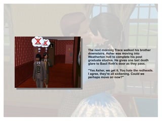 The next morning Trace walked his brother downstairs. Asher was moving into Weatherton Hall to complete his post graduate studies. He gives one last death glare to Basil Roth's door as they pass. "Yes Asher, we get it. You hate the redheads. I agree, they're all sickening. Could we perhaps move on now?" 