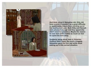 And think about it Sebastian did. Kitty did have a point. It wouldn't be a great difficulty to spend some leisure time catching up on his reading and such. Both Kitty and Hannah were pleasant enough and they apparently didn't mind his presence. Maybe the  reason  he was here didn't matter as much as  how  he spent the time away. Suddenly being stuck here in Victorian Guilford didn't seem like such a tragedy. Sebastian gave his first real smile since waking up in this surreal situation. 