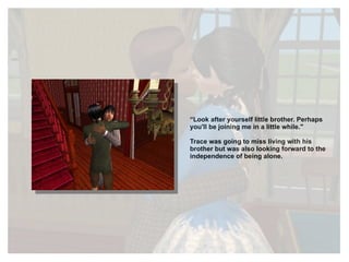 “ Look after yourself little brother. Perhaps you'll be joining me in a little while." Trace was going to miss living with his brother but was also looking forward to the independence of being alone. 