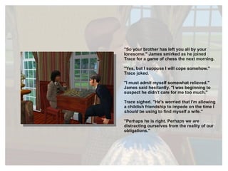 "So your brother has left you all by your lonesome." James smirked as he joined Trace for a game of chess the next morning. "Yes, but I suppose I will cope somehow." Trace joked. "I must admit myself somewhat relieved." James said hesitantly. "I was beginning to suspect he didn't care for me too much." Trace sighed. "He's worried that I'm allowing a childish friendship to impede on the time I  should  be using to find myself a wife." "Perhaps he is right. Perhaps we  are  distracting ourselves from the reality of our obligations." 