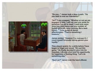 "Do you..." James took a deep breath. "Do you wish to end our friendship?" "No!" Trace snapped. "Whether or not we are engaged in folly, I will not cast you aside for someone I've yet to meet! I need only wave about my inheritance and any number of foolish girls will come running. But a best friend..." Trace gazed at James affectionately. "That is something I treasure." James smiled. "However I've managed it, I count myself fortunate having gained your loyalty." They played quietly for a while before Trace began to fidget and stood. "Oh sod this game." He finally decided to give into his impulses. Life was short and his opportunity for happiness a fleeting thing. "Let's do something else." "Such as?" James took the hand offered. 