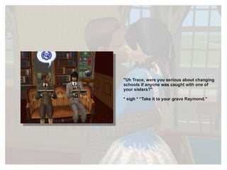 "Uh Trace, were you serious about changing schools if anyone was caught with one of your sisters?" * sigh * “Take it to your grave Raymond.” 