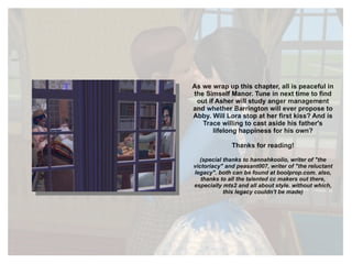 As we wrap up this chapter, all is peaceful in the Simself Manor. Tune in next time to find out if Asher will study anger management and whether Barrington will ever propose to Abby. Will Lora stop at her first kiss? And is Trace willing to cast aside his father's lifelong happiness for his own? Thanks for reading! (special thanks to hannahkoolio, writer of "the victoriacy" and peasant007, writer of "the reluctant legacy". both can be found at boolprop.com. also, thanks to all the talented cc makers out there, especially mts2 and all about style. without which, this legacy couldn't be made) 