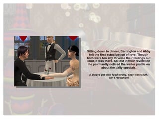Sitting down to dinner, Barrington and Abby felt the first actualization of love. Though both were too shy to voice their feelings out loud, it was there. So lost in their revelation the pair hardly noticed the waiter prattle on about the daily specials. (I always get their food wrong. They want stuff I can’t recognize) 