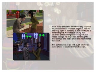 So it really shouldn’t have been any surprise to Alice when her stomach began to heat at the very sight of Timothy. In him she found a kindred spirit. A courteous young man unafraid of her strength and tempestuous mood swings. He respected her thoughts, her feelings and had a smile that near melted her heart.  Not certain what to do with such emotions, Alice chose to deal with them head on. 