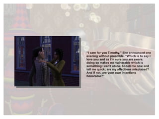 “ I care for you Timothy.” She announced one evening without preamble. “Which is to say I love you and as I’m sure you are aware, doing so makes me vulnerable which is something I can’t abide. So tell me now and tell me quick; are my affections misplaced? And if not, are your own intentions honorable?” 