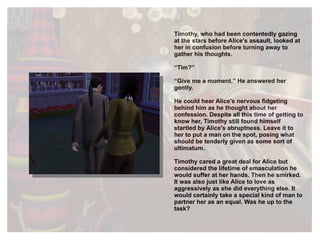 Timothy, who had been contentedly gazing at the stars before Alice's assault, looked at her in confusion before turning away to gather his thoughts. “ Tim?” “ Give me a moment.” He answered her gently. He could hear Alice's nervous fidgeting behind him as he thought about her confession. Despite all this time of getting to know her, Timothy still found himself startled by Alice's abruptness. Leave it to her to put a man on the spot, posing what should be tenderly given as some sort of  ultimatum.  Timothy cared a great deal for Alice but considered the lifetime of emasculation he would suffer at her hands. Then he smirked. It was also just like Alice to love as aggressively as she did everything else.  It would certainly take a special kind of man to partner her as an equal. Was he up to the task? 
