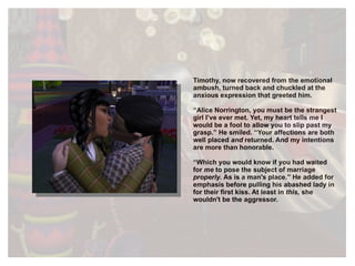 Timothy, now recovered from the emotional ambush, turned back and chuckled at the anxious expression that greeted him.  “ Alice Norrington, you must be the strangest girl I’ve ever met. Yet, my heart tells me I would be a fool to allow you to slip past my grasp.” He smiled. “Your affections are both well placed  and  returned. And my intentions are more than honorable. “ Which you would know if you had waited for  me  to   pose the subject of marriage  properly.  As is a man's place.” He added for emphasis before pulling his abashed lady in for their first kiss. At least in  this,  she wouldn't be the aggressor. 