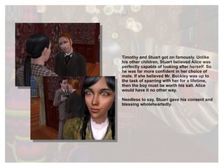 Timothy and Stuart got on famously. Unlike his other children, Stuart believed Alice was perfectly capable of looking after herself. So he was far more confident in her choice of mate. If she believed Mr. Buckley was up to the task of sparring with her for a lifetime, then the boy must be worth his salt. Alice would have it no other way.  Needless to say, Stuart gave his consent and blessing wholeheartedly.  