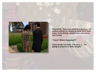 Meanwhile, Trace had come to a decision. He waited outside for James to come back from class. Immediately, James knew something was wrong. “ Trace? What’s happened?” Trace shook his head. “I’m sorry. I… I’m going to propose to Sally tonight.” 
