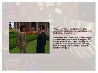“ Propose.” James said flatly. “To Miss Jenkins. You promised I wouldn’t lose you.” He finished brokenly. “ Oh please don’t be like this.” Trace begged. “You knew this would have to happen. You had to. We  both  did.” Trace reached out to caress his lover's stricken face. “We ran from it as long as possible but  this  is the reality of things. ”  