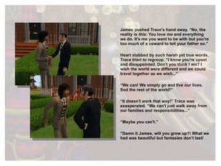 James pushed Trace's hand away. “No, the reality is  this : You love  me  and everything we do. It's me you want to be with but you're too much of a coward to tell your father so.” Heart stabbed by such harsh yet true words, Trace tried to regroup. “I know you're upset and disappointed. Don't you think I am? I wish the world were different and we could travel together as we wish...” “ We can! We simply go and live our lives. Sod the rest of the world!” “ It doesn't work that way!” Trace was exasperated. “We can't just walk away from our families and responsibilities...” “ Maybe  you  can't.” “ Damn it James, will you grow up?!  What we had was beautiful but fantasies don’t last! 