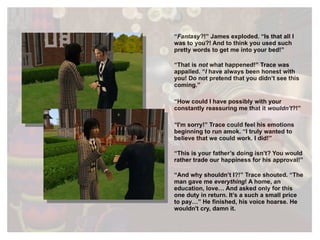 “ Fantasy ?!” James exploded. “Is that all I was to you?! And to think you used such pretty words to get me into your bed!” “ That is  not  what happened!” Trace was appalled. “ I  have always been honest with you! Do not pretend that you didn’t see this coming.” “ How could I have possibly with your constantly reassuring me that it  wouldn't ?!” “ I'm sorry!” Trace could feel his emotions beginning to run amok. “I truly wanted to believe that we could work. I did!” “ This is your father’s doing isn’t? You would rather trade our happiness for his approval!” “ And why shouldn’t I?!” Trace shouted. “The man gave me  everything ! A home, an education, love… And asked only for this one duty in return. It’s a such a small price to pay…” He finished, his voice hoarse. He wouldn't cry, damn it. 