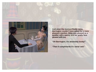 And when the moment finally came, Barrington couldn’t have asked for a more pleasant reaction. Abby was pleased as a peddler with a penny and her pretty face glowed with joy. “ Oh Barrington, it’s absolutely lovely!” “ Then it compliments it’s owner well.” 