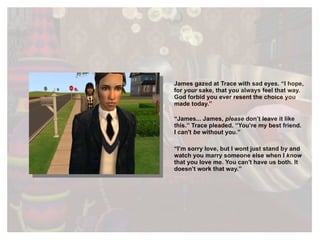 James gazed at Trace with sad eyes. “I hope, for  your  sake, that you always feel that way. God forbid you ever resent the choice you made today.” “ James... James,  please  don’t leave it like this.” Trace pleaded. “You’re my best friend. I can't  be  without you. ” “ I’m sorry love, but I wont just stand by and watch you marry someone else when I  know  that you love me. You can't have us both . It doesn’t work that way.” 