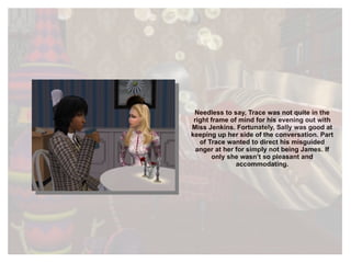 Needless to say, Trace was not quite in the right frame of mind for his evening out with Miss Jenkins. Fortunately, Sally was good at keeping up her side of the conversation. Part of Trace wanted to direct his misguided anger at her for simply not being James. If only she wasn’t so pleasant and accommodating. 