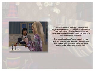 The proposal was awkward at best and somewhat expected, considering all the time Trace had spent reluctantly courting her. Sally was good enough to make the best of a less than stellar moment.  She somehow knew Trace wasn’t in love with her but she was sincerely fond of him. She hoped with time and patience, they could make a heaven out of a hell. 
