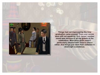 Things had not improved by the time graduation came around. Trace and James were still not speaking. And James’ somber mood was obvious to all the guests at the celebration. Miss Alice strain wasn’t particularly pleased with Trace’s choice either. And things just went from awkward to downright scandalous. 