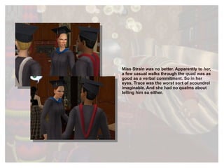 Miss Strain was no better. Apparently to  her,  a few casual walks through the quad was as good as a verbal commitment. So in her eyes, Trace was the worst sort of scoundrel imaginable. And she had no qualms about telling him so either. 