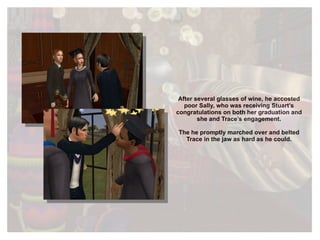 After several glasses of wine, he accosted poor Sally, who was receiving Stuart’s congratulations on both her graduation and she and Trace’s engagement. The he promptly marched over and belted Trace in the jaw as hard as he could. 