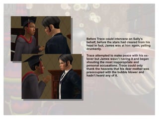 Before Trace could intervene on Sally's behalf, before the stars had cleared from his head in fact, James was at him again, yelling drunkenly. Trace attempted to make peace with his ex-lover but James wasn’t having it and began shouting the most inappropriate and personal accusations. Trace could only thank the heavens that his dear mother was preoccupied with the bubble blower and hadn’t heard any of it.  