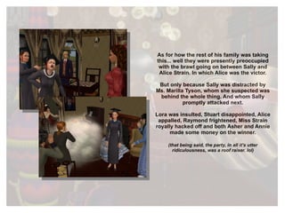 As for how the rest of his family was taking this... well they were presently preoccupied with the brawl going on between Sally and Alice Strain. In which Alice was the victor. But only because Sally was distracted by Ms. Marilla Tyson, whom she suspected was behind the whole thing. And whom Sally promptly attacked next. Lora was insulted, Stuart disappointed, Alice appalled, Raymond frightened, Miss Strain royally hacked off and both Asher and Annie made some money on the winner. (that being said, the party, in all it’s utter ridiculousness, was a roof raiser. lol) 