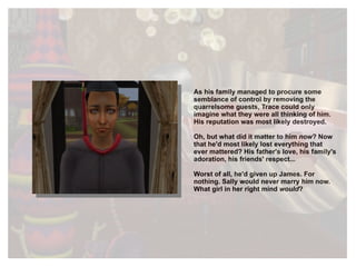 As his family managed to  procure  some  semblance  of control by removing the quarrelsome guests, Trace could only imagine what they were all thinking of him. His reputation was most likely destroyed. Oh, but what did it matter to him  now ? Now that he'd most likely lost everything that ever mattered? His father's love, his family's adoration, his friends' respect... Worst of all, he'd given up James. For nothing. Sally would never marry him now. What girl in her right mind  would ? 