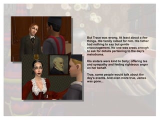 But Trace was wrong. At least about a  few  things. His family rallied for him. His father had nothing to say but gentle encouragement. No one was crass enough to ask for details pertaining to the day's melodrama. His sisters were kind to Sally; offering tea and sympathy and feeling righteous anger on her behalf. True, some people would talk about the day's events. And even more true, James was gone... 