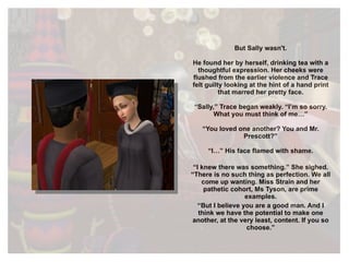 But Sally wasn't. He found her by herself, drinking tea with a thoughtful expression. Her cheeks were flushed from the earlier violence and Trace felt guilty looking at the hint of a hand print that marred her pretty face. “ Sally,” Trace began weakly. “I’m so sorry. What you must think of me…” “ You loved one another? You and Mr. Prescott?” “ I…” His face flamed with shame. “ I knew there was something.” She sighed. “There is no such thing as perfection. We all come up wanting. Miss Strain and her pathetic cohort, Ms Tyson, are prime examples. “ But I believe you are a good man. And I think we have the potential to make one another, at the very least, content. If you so choose.” 