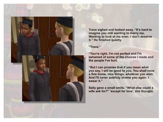 Trace sighed and looked away. “It's hard to imagine you still wanting to marry me. Wanting to look at me even. I don't deserve it.” He finished quietly. “ Trace,” “ You're right, I'm not perfect and I'm ashamed of some of the choices I made and the people I've hurt. “ But I can promise that if you mean what you say, I will be good to you. You shall have a fine home, nice things, whatever you wish. And I'll never publicly shame you again. I swear it.” Sally gave a small smile. “What else could a wife ask for?” 'except for love', she thought. 