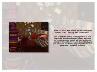“ What on earth  was  all that racket out there? Hmmm, I can’t feel my feet. How lovely!” (and so ends the college years yay!!! tune in next time to see  if stuart  finally  gets those 6 weddings we’ve been working toward. will trace and james regain their friendship? or is sally doomed to tipped over trashcans and flaming bags of poo for the next generation? thanks for reading!) 