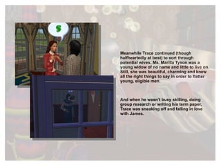Meanwhile Trace continued (though halfheartedly at best) to sort through potential wives. Ms. Marilla Tyson was a young widow of no name and little to live on. Still, she was beautiful, charming and knew all the right things to say in order to flatter young, eligible men.  And when he wasn’t busy skilling, doing group research or writing his term paper, Trace was sneaking off and falling in love with James. 
