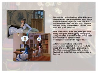 Back at the Ladies College, while Abby was waking with a new spring in her step, things had hardly even begun for Lora. She was still looking for her ‘one and only’. Though she had plenty of admirers to choose from, Lora was quite particular.  With term almost at an end, both girls were firmly occupied. While typing term papers, Abby dreamed of the family she would soon have while Lora continued her correspondence with Mr. Roger Davies.   After weeks of letters and phone conversation, Lora felt they were ready to meet. She found him to be promising. He liked her cooking skills and she in turn favored his facial hair. Ah, a match made in heaven. 