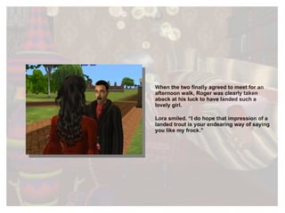 When the two finally agreed to meet for an afternoon walk, Roger was clearly taken aback at his luck to have landed such a lovely girl.  Lora smiled. “I do hope that impression of a landed trout is your endearing way of saying you like my frock.” 