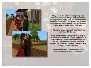They spent the afternoon enjoying one another’s company. Roger was impressed not only by her pretty face but her admirable domestic skills. And Lora wasn’t the least bit insulted when he explained that he believed a wife was to be kept and kept well. “ I think that being kept well would suit me just fine, Mr. Davies.”  Many an afternoon was spent engaging in such innocent diversion. And if Roger was at all shocked by Lora’s forward behavior, he kept his complaints to himself. He quite enjoyed the hello and farewell kisses he was granted at each meeting. (good thing he wasn’t aware that he had mr. mcferren to thank for Lora’s proficiency) 