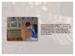 Lora in turn greatly enjoyed the small (and not so small) tokens of Roger’s affection she regularly received. For someone so slow, he certainly knew how to keep a lady happy. Lora was immensely content and had eyes for no one else. For a romance sim she was quite restrained. 