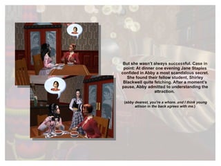 But she wasn’t always successful. Case in point: At dinner one evening Jane Staples confided in Abby a most scandalous secret. She found their fellow student, Shirley Blackwell quite fetching. After a moment’s pause, Abby admitted to understanding the attraction.  (a bby dearest, you’re a whore. and I think young allison in the back agrees with me. ) 