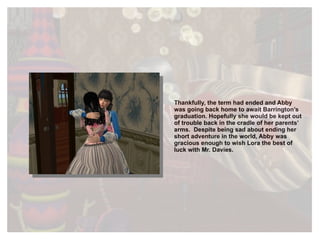 Thankfully, the term had ended and Abby was going back home to await Barrington’s graduation. Hopefully she would be kept out of trouble back in the cradle of her parents’ arms.  Despite being sad about ending her short adventure in the world, Abby was gracious enough to wish Lora the best of luck with Mr. Davies. 