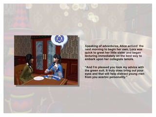Speaking of adventures, Alice arrived  the next morning to begin her own. Lora was quick to greet her little sister and began lecturing immediately on the best way to embark upon her collegiate tenure. “ And I’m pleased you took my advice with the green suit. It truly does bring out your eyes and that will help distract young men from you acerbic personality.” 