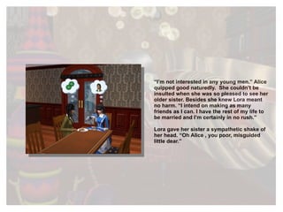 “ I’m not interested in any young men.” Alice quipped good naturedly.  She couldn’t be insulted when she was so pleased to see her older sister. Besides she knew Lora meant no harm. “I intend on making as many friends as I can. I have the rest of my life to be married and I’m certainly in no rush.” Lora gave her sister a sympathetic shake of her head. “Oh Alice , you poor, misguided little dear.” 