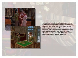 Misguided or not, Alice began networking right away. Despite her ‘acerbic personality’, she was well liked and included in all the gatherings on campus. Though forced to earn her first cooking point, she thoroughly enjoyed her studies and did well in her classes. And like her oldest brother before her, Alice  always  won at Mahjong. 