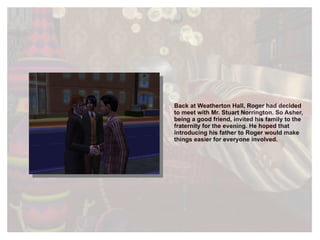 Back at Weatherton Hall, Roger had decided to meet with Mr. Stuart Norrington. So Asher, being a good friend, invited his family to the fraternity for the evening. He hoped that introducing his father to Roger would make things easier for everyone involved. 