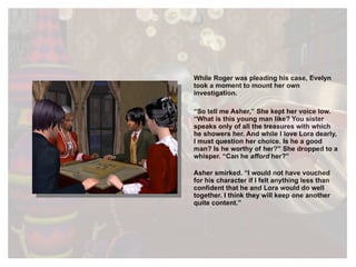 While Roger was pleading his case, Evelyn took a moment to mount her own investigation. “ So tell me Asher,” She kept her voice low. “What is this young man like? You sister speaks only of all the treasures with which he showers her. And while I love Lora dearly, I must question her choice. Is he a good man? Is he worthy of her?” She dropped to a whisper. “Can he  afford  her?” Asher smirked. “I would not have vouched for his character if I felt anything less than confident that he and Lora would do well together. I think they will keep one another quite content.” 