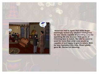 Stuart too had to agree that while Roger seemingly lacked any  obvious  intelligence, he was clearly capable of providing Lora the sparkling life she desired. With yards of trimming lace to match. Nor did he seem to want for more than what Lora would be  capable of  and  happy  to  give in return. With far less hesitation this time, Stuart gladly gave Mr. Davies his blessing. 