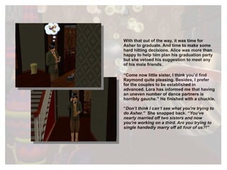 With that out of the way, it was time for Asher to graduate. And time to make some hard hitting decisions. Alice was more than happy to help him plan his graduation party but she vetoed his suggestion to meet any of his male friends. “ Come now little sister, I think you’d find Raymond quite pleasing. Besides, I prefer for the couples to be established in advanced. Lora has informed me that having an uneven number of dance partners is horribly gauche.” He finished with a chuckle. “ Don’t think I can’t see what you’re trying to do Asher.”  She snapped back. “ You’ve nearly married off two sisters and now you’re working on a third. Are you trying to single handedly marry off all four of us?!”   