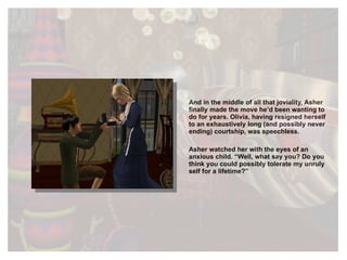 And in the middle of all that joviality, Asher finally made the move he’d been wanting to do for years. Olivia, having resigned herself to an exhaustively long (and possibly never ending) courtship, was speechless. Asher watched her with the eyes of an anxious child. “Well, what say you? Do you think you could possibly tolerate my unruly self for a lifetime?” 