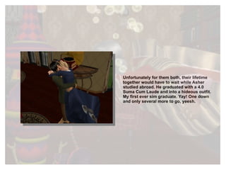 Unfortunately for them both, their lifetime together would have to wait while Asher studied abroad. He graduated with a 4.0 Suma Cum Laude and into a hideous outfit. My first ever sim graduate. Yay! One down and only several more to go, yeesh. 