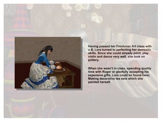 Having passed her Freshman Art class with a B, Lora turned to perfecting her domestic skills. Since she could already paint, play violin and dance very well, she took on pottery.  When she wasn’t in class, spending quality time with Roger or gleefully accepting his expensive gifts, Lora could be found here; Making decorative tea sets which she painted herself.  