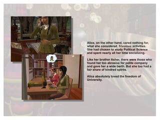 Alice, on the other hand, cared nothing for, what she considered,  frivolous  activities. She had chosen to study Political Science and spent nearly all her time socializing.   Like her brother Asher, there were those who found her too abrasive for polite company and gave her a wide berth. But she too had a fair share of kindred spirits. Alice absolutely loved the freedom of University. 